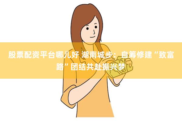 股票配资平台哪儿好 湖南城步：自筹修建“致富路”团结共赴振兴梦