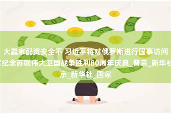 大赢家配资安全不 习近平将对俄罗斯进行国事访问并出席纪念苏联伟大卫国战争胜利80周年庆典_普京_新华社_国家