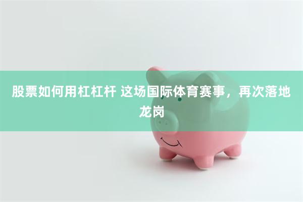 股票如何用杠杠杆 这场国际体育赛事，再次落地龙岗