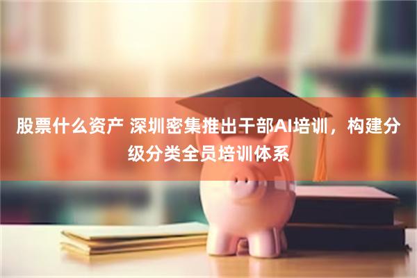 股票什么资产 深圳密集推出干部AI培训，构建分级分类全员培训体系