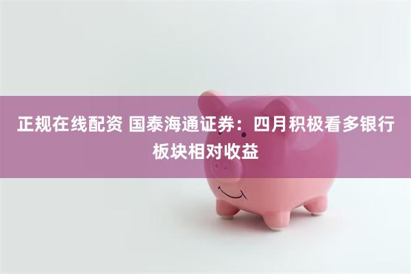 正规在线配资 国泰海通证券：四月积极看多银行板块相对收益