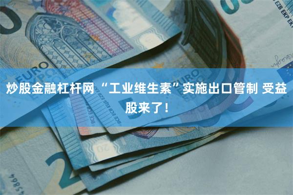 炒股金融杠杆网 “工业维生素”实施出口管制 受益股来了！