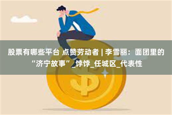 股票有哪些平台 点赞劳动者 | 李雪丽：面团里的“济宁故事”_饽饽_任城区_代表性