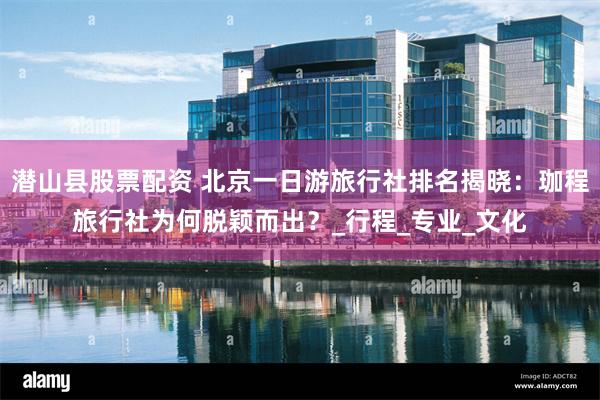 潜山县股票配资 北京一日游旅行社排名揭晓：珈程旅行社为何脱颖而出？_行程_专业_文化