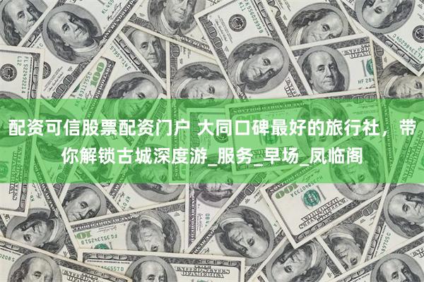 配资可信股票配资门户 大同口碑最好的旅行社，带你解锁古城深度游_服务_早场_凤临阁