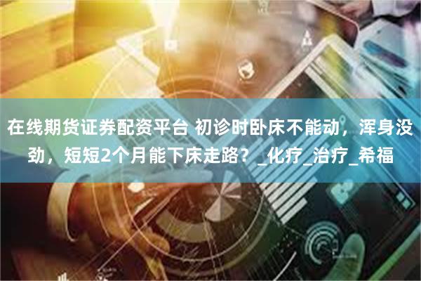 在线期货证券配资平台 初诊时卧床不能动，浑身没劲，短短2个月能下床走路？_化疗_治疗_希福