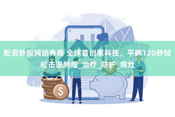 配资炒股网站券商 全球首创黑科技，平躺120秒轻松击退肿瘤_治疗_防护_病灶