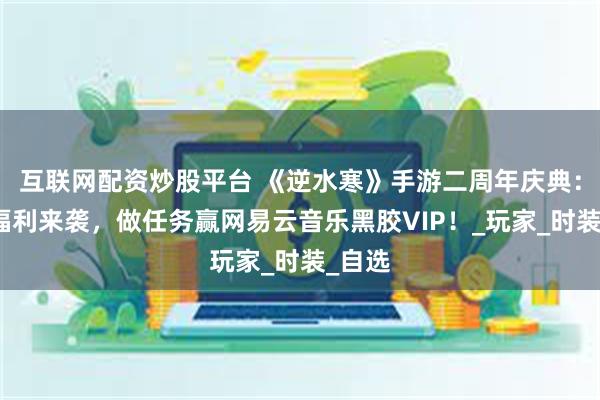 互联网配资炒股平台 《逆水寒》手游二周年庆典：海量福利来袭，做任务赢网易云音乐黑胶VIP！_玩家_时装_自选