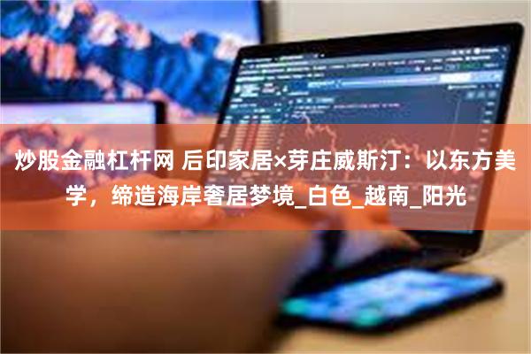 炒股金融杠杆网 后印家居×芽庄威斯汀：以东方美学，缔造海岸奢居梦境_白色_越南_阳光