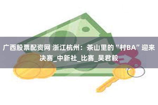 广西股票配资网 浙江杭州：茶山里的“村BA”迎来决赛_中新社_比赛_吴君毅