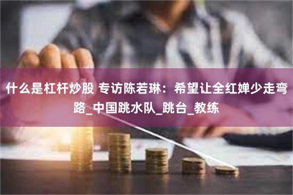 什么是杠杆炒股 专访陈若琳：希望让全红婵少走弯路_中国跳水队_跳台_教练